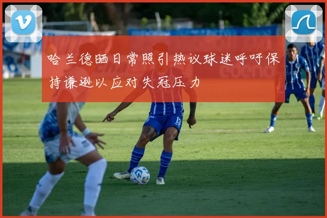 哈兰德晒日常照引热议球迷呼吁保持谦逊以应对失冠压力