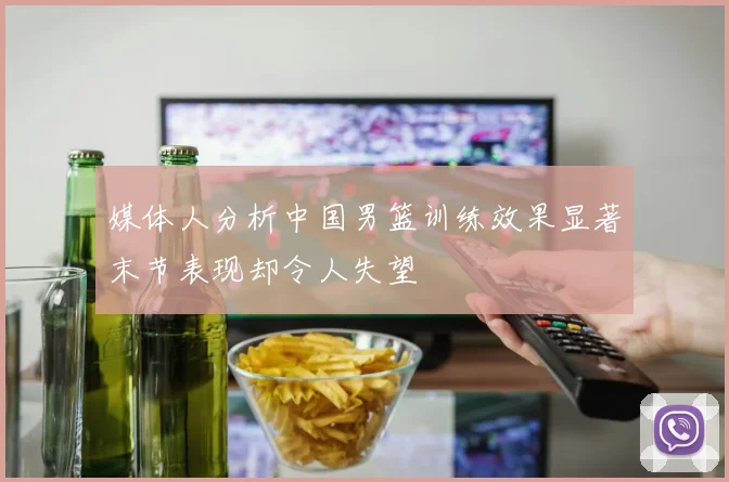 媒体人分析中国男篮训练效果显著末节表现却令人失望