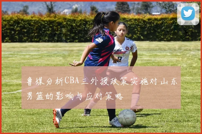 鲁媒分析CBA三外援政策实施对山东男篮的影响与应对策略