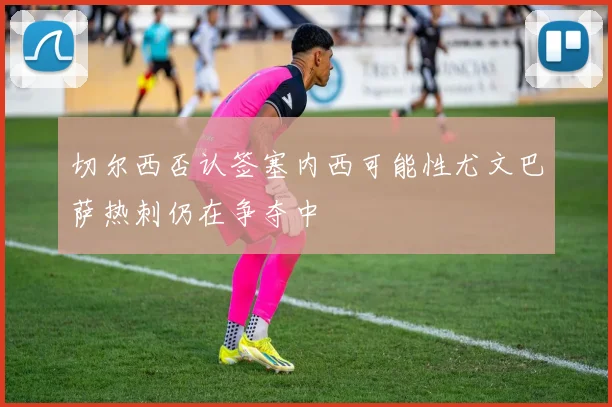 切尔西否认签塞内西可能性尤文巴萨热刺仍在争夺中