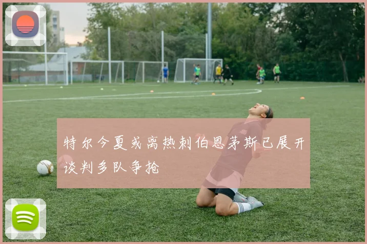 特尔今夏或离热刺伯恩茅斯已展开谈判多队争抢