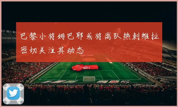 巴黎小将姆巴耶或将离队热刺维拉密切关注其动态