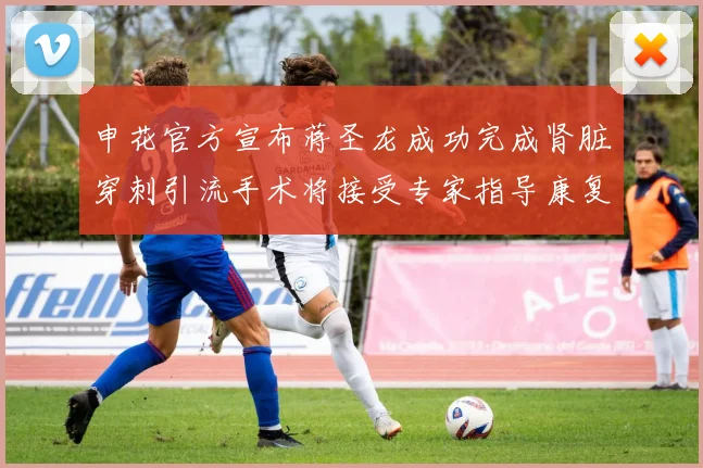 申花官方宣布蒋圣龙成功完成肾脏穿刺引流手术将接受专家指导康复治疗
