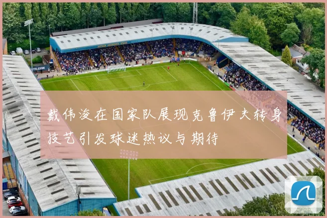 戴伟浚在国家队展现克鲁伊夫转身技艺引发球迷热议与期待