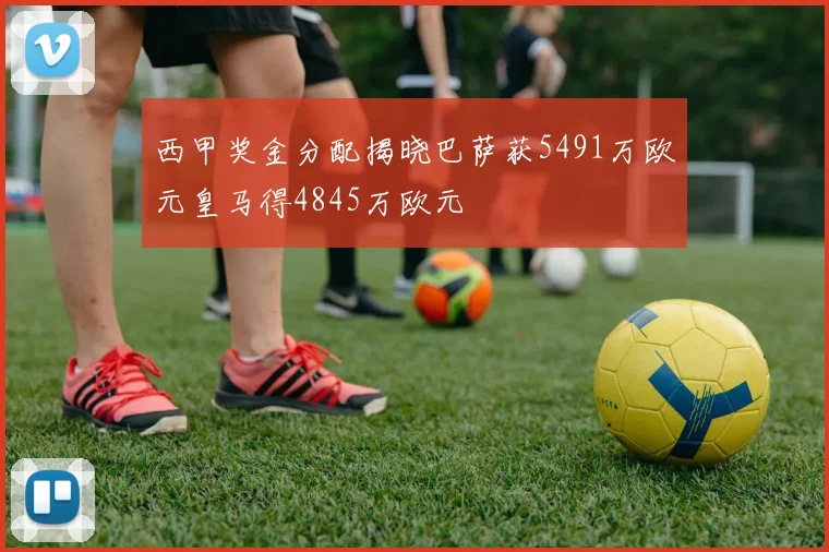 西甲奖金分配揭晓巴萨获5491万欧元皇马得4845万欧元