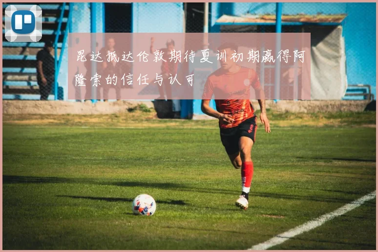 昆达抵达伦敦期待夏训初期赢得阿隆索的信任与认可