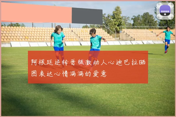 阿根廷逆转晋级激动人心迪巴拉晒图表达心情满满的爱意