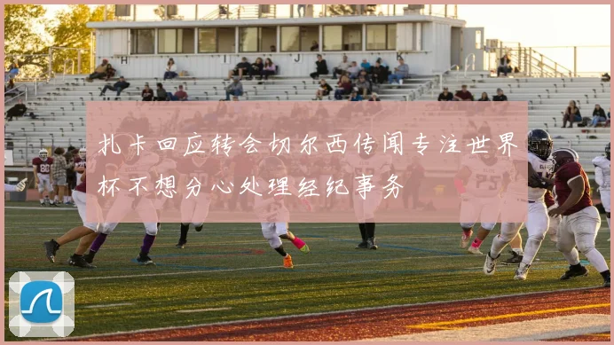 扎卡回应转会切尔西传闻专注世界杯不想分心处理经纪事务