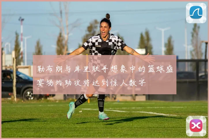 勒布朗与库里联手想象中的篮球盛宴场均助攻将达到惊人数字